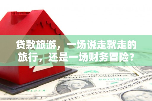 隆尧贷款旅游，一场说走就走的旅行，还是一场财务冒险？