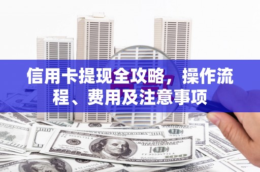 隆尧信用卡提现全攻略，操作流程、费用及注意事项