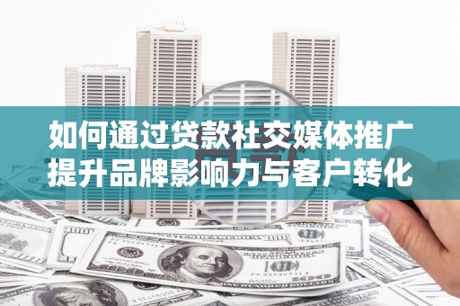 隆尧如何通过贷款社交媒体推广提升品牌影响力与客户转化率