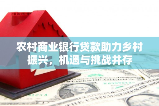 隆尧农村商业银行贷款助力乡村振兴，机遇与挑战并存